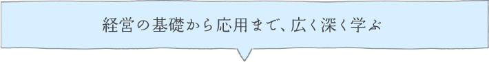 経営の基礎から応用まで、広く深く学ぶ