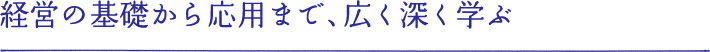 経営の基礎から応用まで、広く深く学ぶ