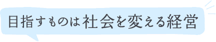 目指すものは社会を変える経営