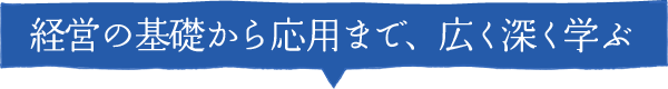 経営の基礎から応用まで、広く深く学ぶ