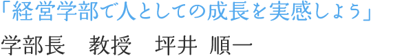 「経営学部で人としての成長を実感しよう」学部長　教授　坪井 順一