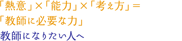 「熱意」×「能力」×「考え方」＝「教師に必要な力」 教師になりたい人へ