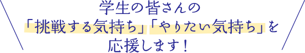 学生の皆さんの「挑戦する気持ち」「やりたい気持ち」を応援します！